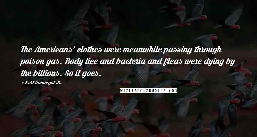 Kurt Vonnegut Jr. Quotes: The Americans' clothes were meanwhile passing through poison gas. Body lice and bacteria and fleas were dying by the billions. So it goes.