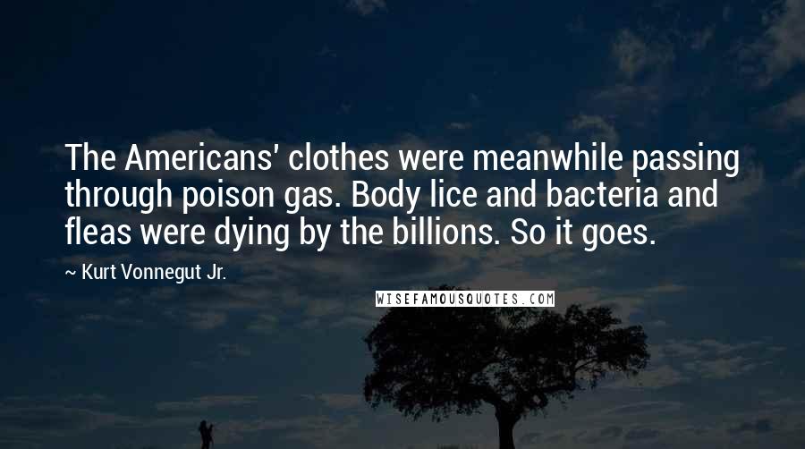 Kurt Vonnegut Jr. Quotes: The Americans' clothes were meanwhile passing through poison gas. Body lice and bacteria and fleas were dying by the billions. So it goes.