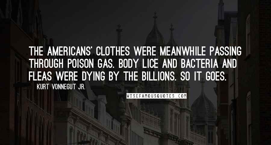 Kurt Vonnegut Jr. Quotes: The Americans' clothes were meanwhile passing through poison gas. Body lice and bacteria and fleas were dying by the billions. So it goes.