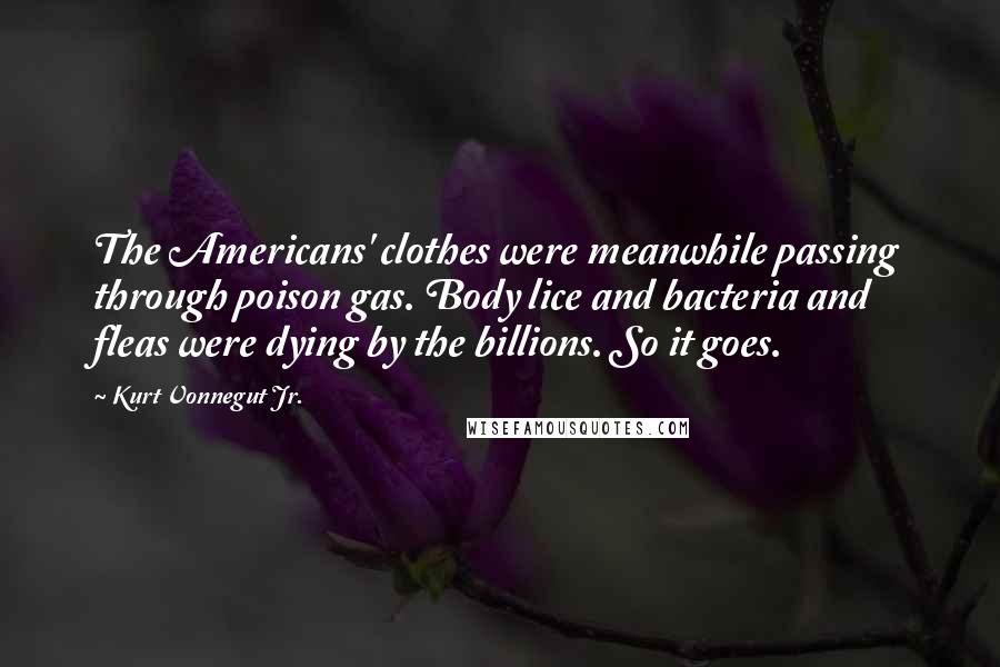 Kurt Vonnegut Jr. Quotes: The Americans' clothes were meanwhile passing through poison gas. Body lice and bacteria and fleas were dying by the billions. So it goes.