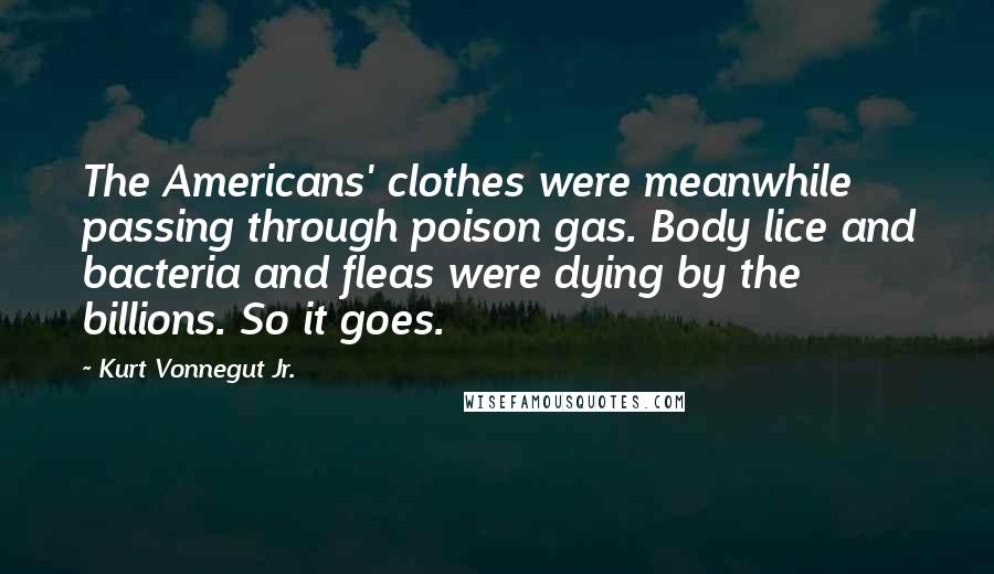 Kurt Vonnegut Jr. Quotes: The Americans' clothes were meanwhile passing through poison gas. Body lice and bacteria and fleas were dying by the billions. So it goes.