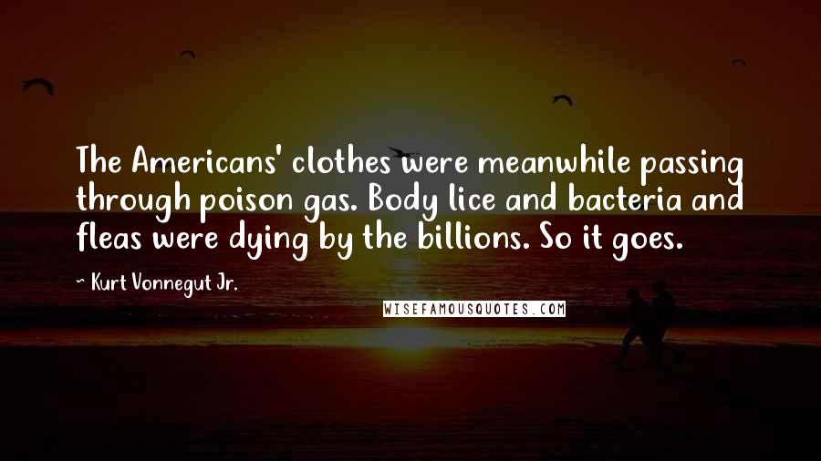 Kurt Vonnegut Jr. Quotes: The Americans' clothes were meanwhile passing through poison gas. Body lice and bacteria and fleas were dying by the billions. So it goes.