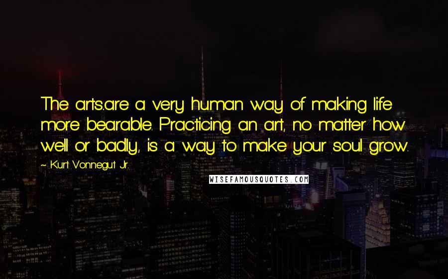 Kurt Vonnegut Jr. Quotes: The arts..are a very human way of making life more bearable. Practicing an art, no matter how well or badly, is a way to make your soul grow.