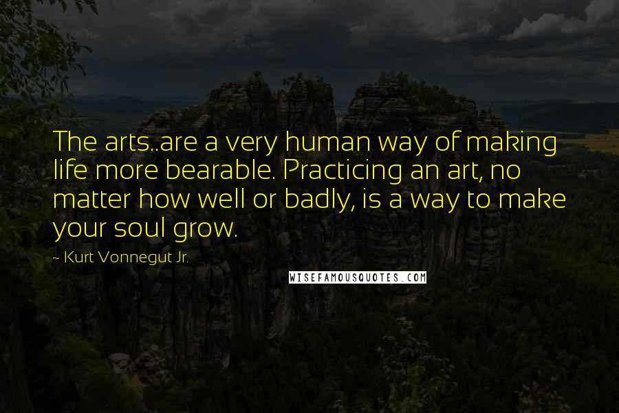 Kurt Vonnegut Jr. Quotes: The arts..are a very human way of making life more bearable. Practicing an art, no matter how well or badly, is a way to make your soul grow.