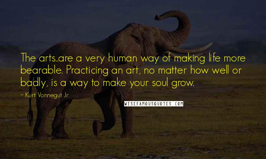 Kurt Vonnegut Jr. Quotes: The arts..are a very human way of making life more bearable. Practicing an art, no matter how well or badly, is a way to make your soul grow.