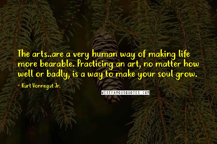Kurt Vonnegut Jr. Quotes: The arts..are a very human way of making life more bearable. Practicing an art, no matter how well or badly, is a way to make your soul grow.