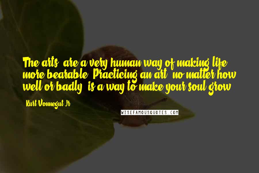 Kurt Vonnegut Jr. Quotes: The arts..are a very human way of making life more bearable. Practicing an art, no matter how well or badly, is a way to make your soul grow.