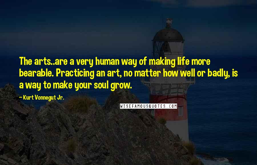 Kurt Vonnegut Jr. Quotes: The arts..are a very human way of making life more bearable. Practicing an art, no matter how well or badly, is a way to make your soul grow.