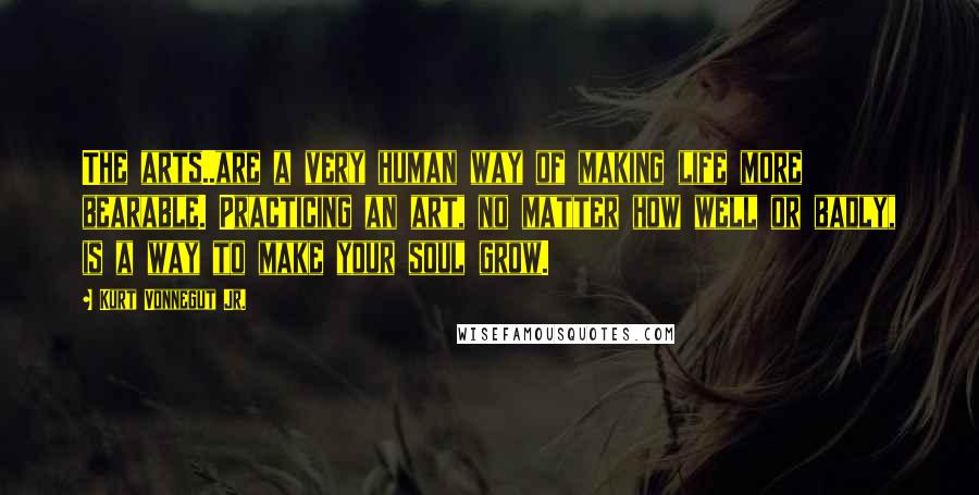 Kurt Vonnegut Jr. Quotes: The arts..are a very human way of making life more bearable. Practicing an art, no matter how well or badly, is a way to make your soul grow.