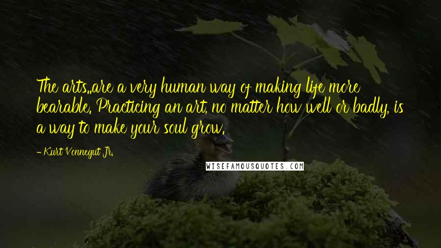 Kurt Vonnegut Jr. Quotes: The arts..are a very human way of making life more bearable. Practicing an art, no matter how well or badly, is a way to make your soul grow.