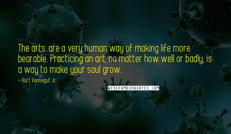 Kurt Vonnegut Jr. Quotes: The arts..are a very human way of making life more bearable. Practicing an art, no matter how well or badly, is a way to make your soul grow.