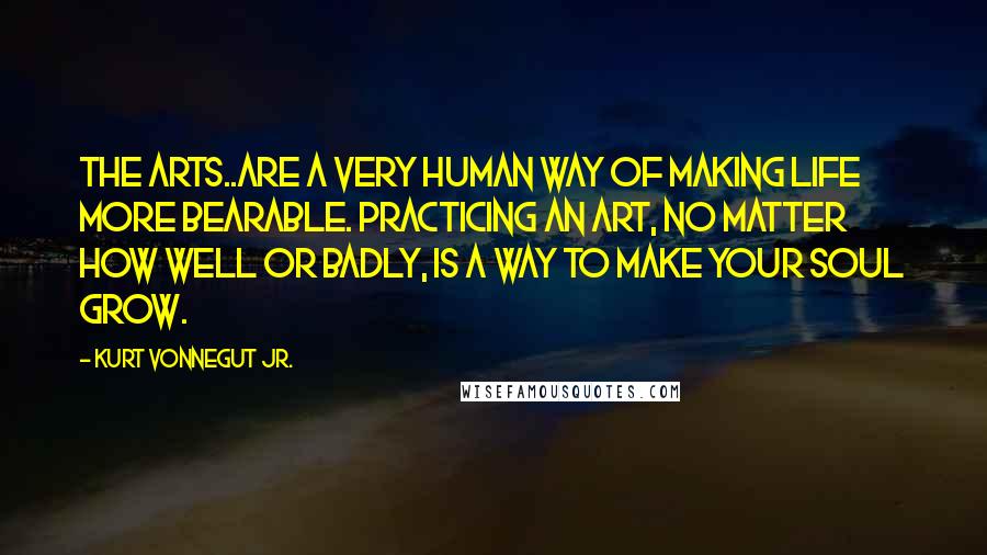 Kurt Vonnegut Jr. Quotes: The arts..are a very human way of making life more bearable. Practicing an art, no matter how well or badly, is a way to make your soul grow.