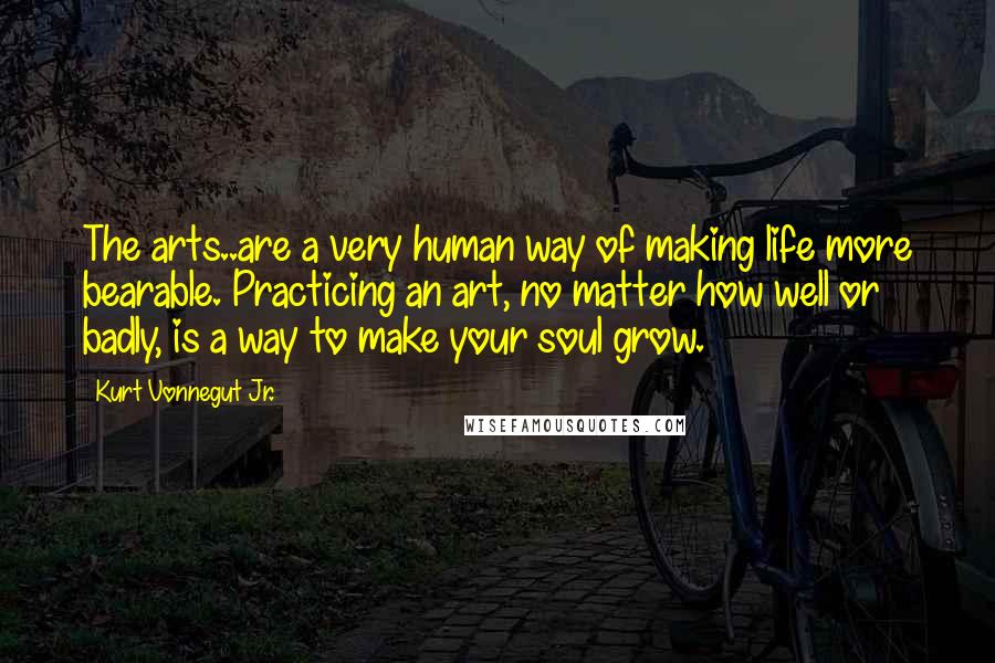 Kurt Vonnegut Jr. Quotes: The arts..are a very human way of making life more bearable. Practicing an art, no matter how well or badly, is a way to make your soul grow.