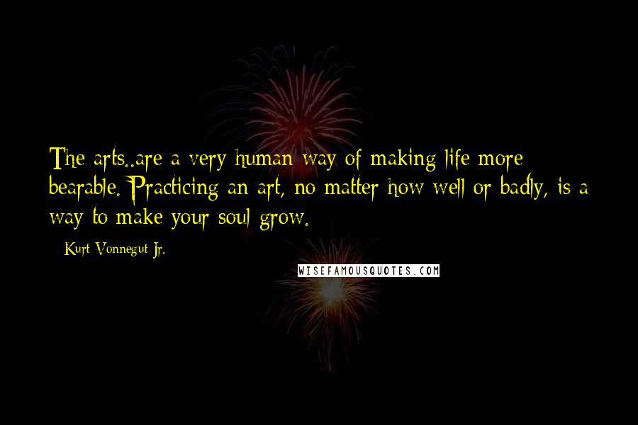 Kurt Vonnegut Jr. Quotes: The arts..are a very human way of making life more bearable. Practicing an art, no matter how well or badly, is a way to make your soul grow.