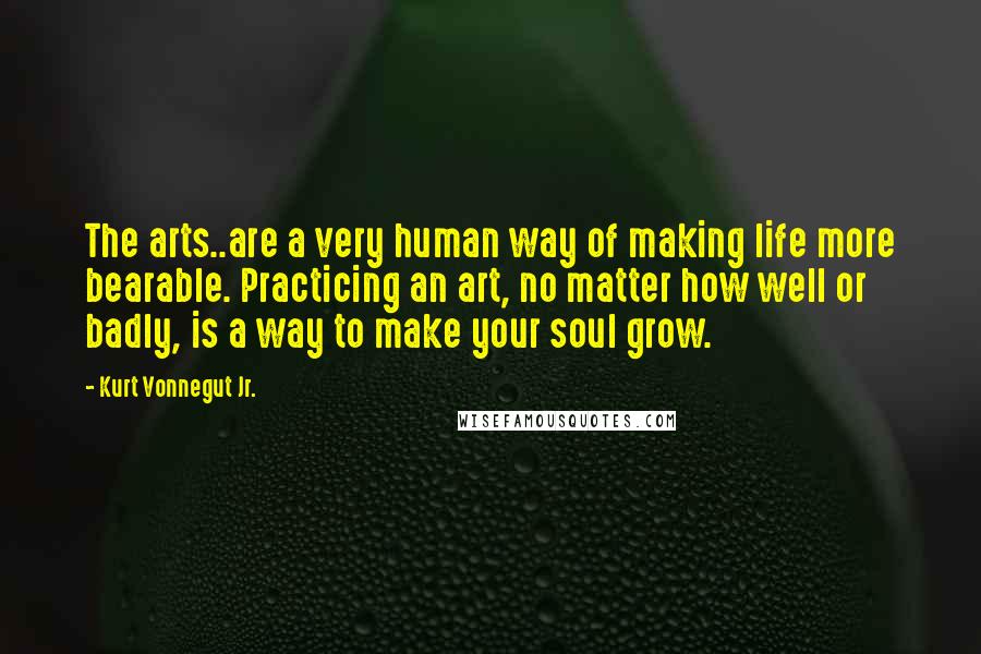 Kurt Vonnegut Jr. Quotes: The arts..are a very human way of making life more bearable. Practicing an art, no matter how well or badly, is a way to make your soul grow.