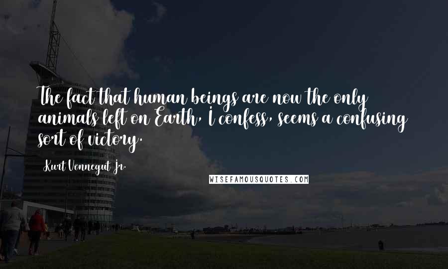 Kurt Vonnegut Jr. Quotes: The fact that human beings are now the only animals left on Earth, I confess, seems a confusing sort of victory.