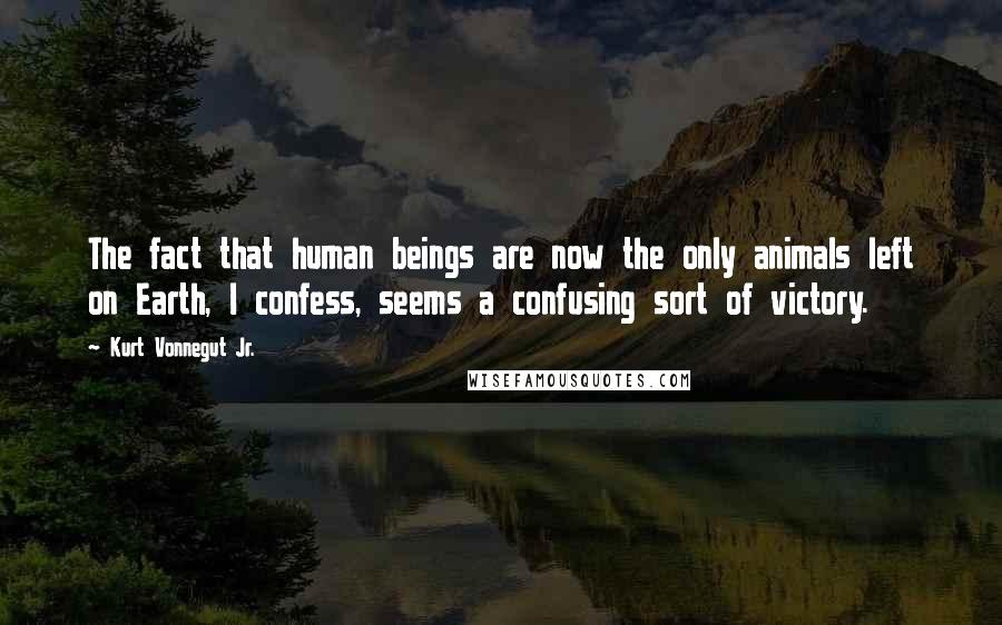Kurt Vonnegut Jr. Quotes: The fact that human beings are now the only animals left on Earth, I confess, seems a confusing sort of victory.