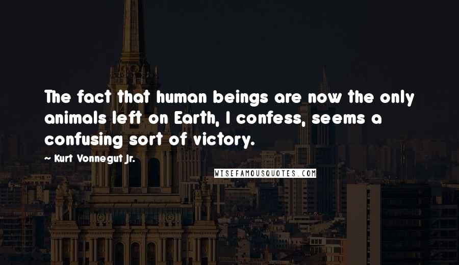 Kurt Vonnegut Jr. Quotes: The fact that human beings are now the only animals left on Earth, I confess, seems a confusing sort of victory.