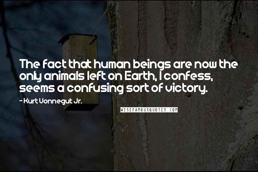 Kurt Vonnegut Jr. Quotes: The fact that human beings are now the only animals left on Earth, I confess, seems a confusing sort of victory.