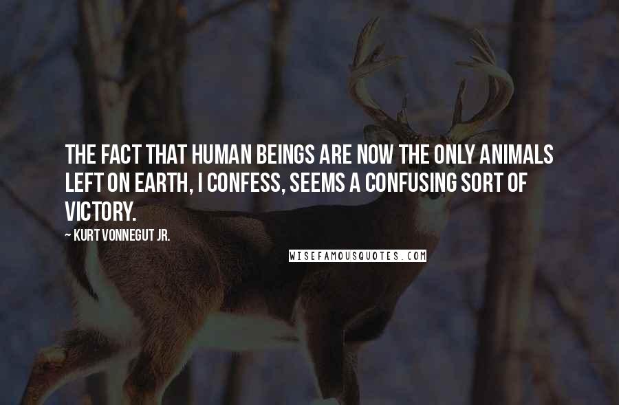 Kurt Vonnegut Jr. Quotes: The fact that human beings are now the only animals left on Earth, I confess, seems a confusing sort of victory.