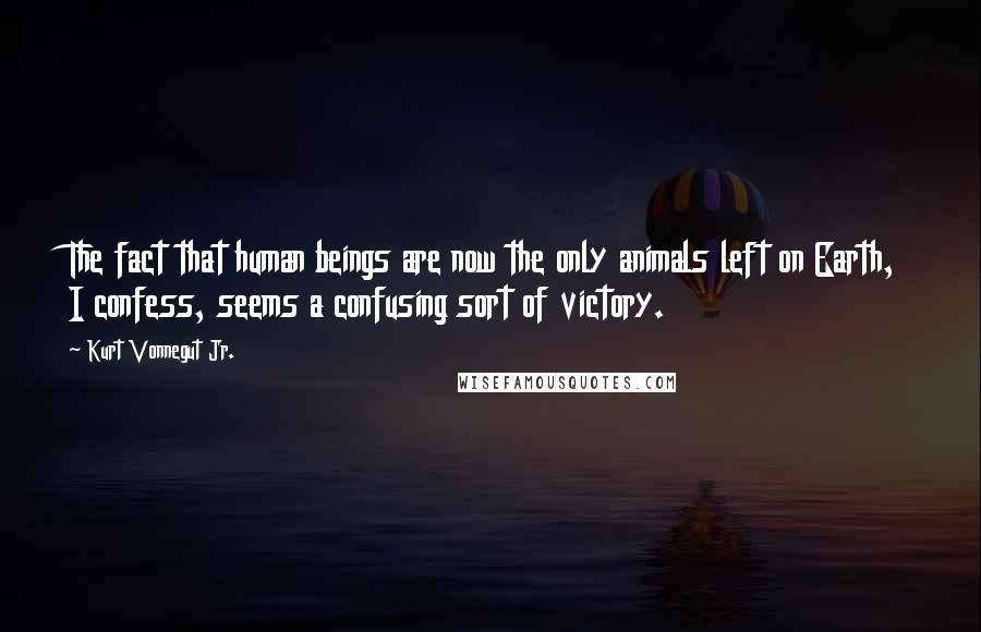 Kurt Vonnegut Jr. Quotes: The fact that human beings are now the only animals left on Earth, I confess, seems a confusing sort of victory.