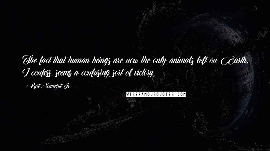 Kurt Vonnegut Jr. Quotes: The fact that human beings are now the only animals left on Earth, I confess, seems a confusing sort of victory.
