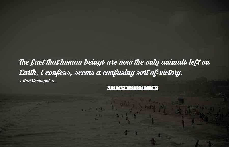 Kurt Vonnegut Jr. Quotes: The fact that human beings are now the only animals left on Earth, I confess, seems a confusing sort of victory.