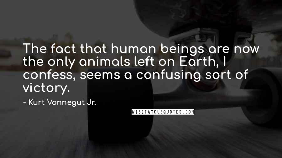 Kurt Vonnegut Jr. Quotes: The fact that human beings are now the only animals left on Earth, I confess, seems a confusing sort of victory.
