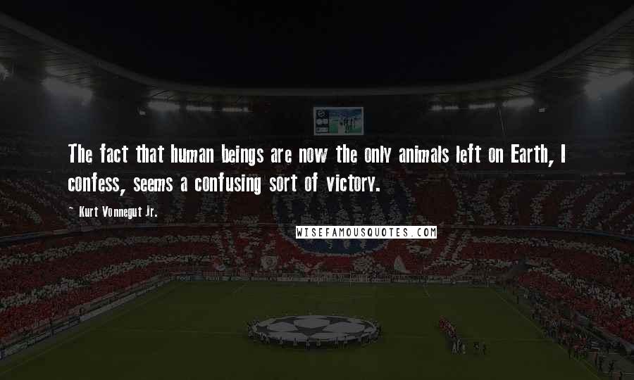 Kurt Vonnegut Jr. Quotes: The fact that human beings are now the only animals left on Earth, I confess, seems a confusing sort of victory.