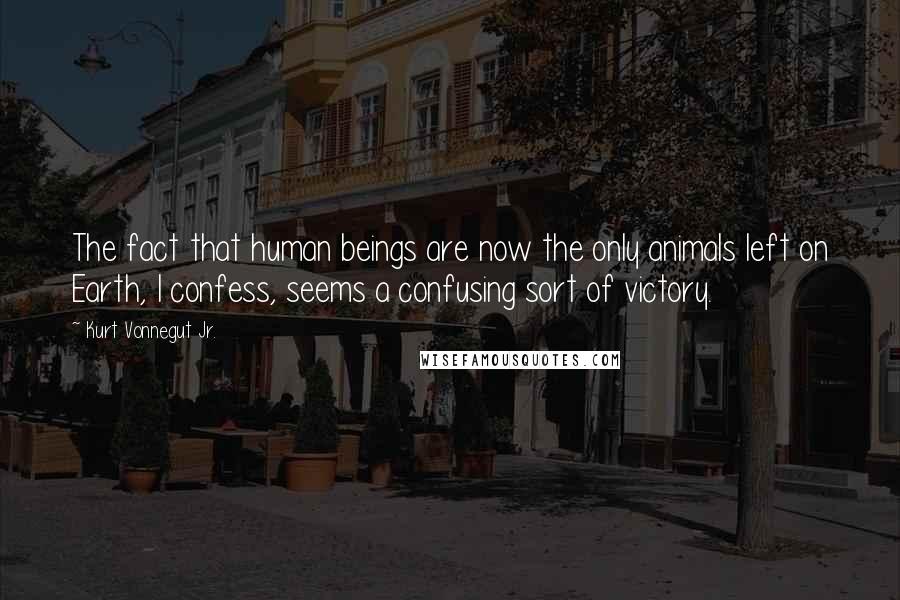 Kurt Vonnegut Jr. Quotes: The fact that human beings are now the only animals left on Earth, I confess, seems a confusing sort of victory.