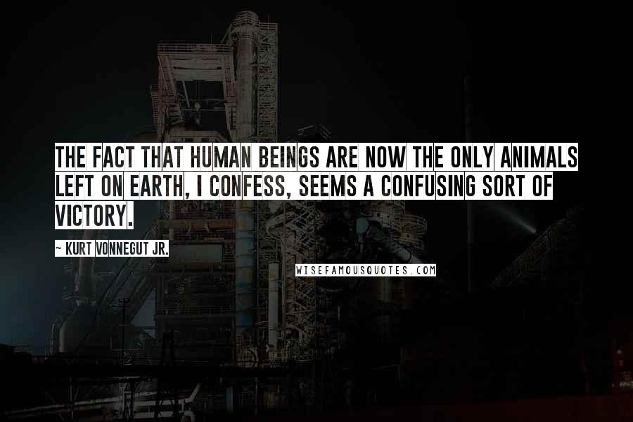 Kurt Vonnegut Jr. Quotes: The fact that human beings are now the only animals left on Earth, I confess, seems a confusing sort of victory.