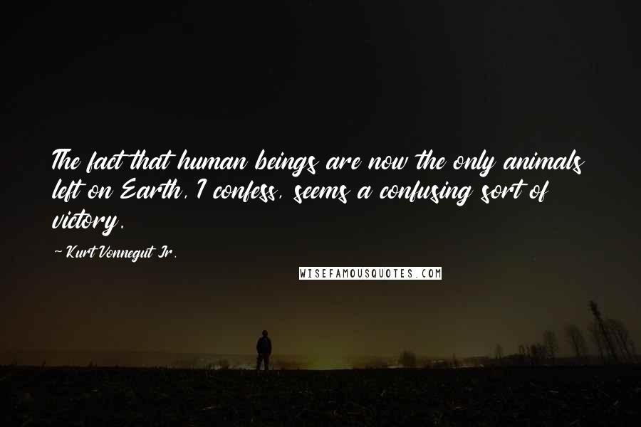 Kurt Vonnegut Jr. Quotes: The fact that human beings are now the only animals left on Earth, I confess, seems a confusing sort of victory.