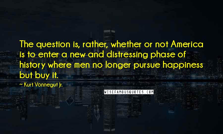 Kurt Vonnegut Jr. Quotes: The question is, rather, whether or not America is to enter a new and distressing phase of history where men no longer pursue happiness but buy it.