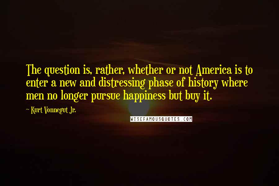 Kurt Vonnegut Jr. Quotes: The question is, rather, whether or not America is to enter a new and distressing phase of history where men no longer pursue happiness but buy it.