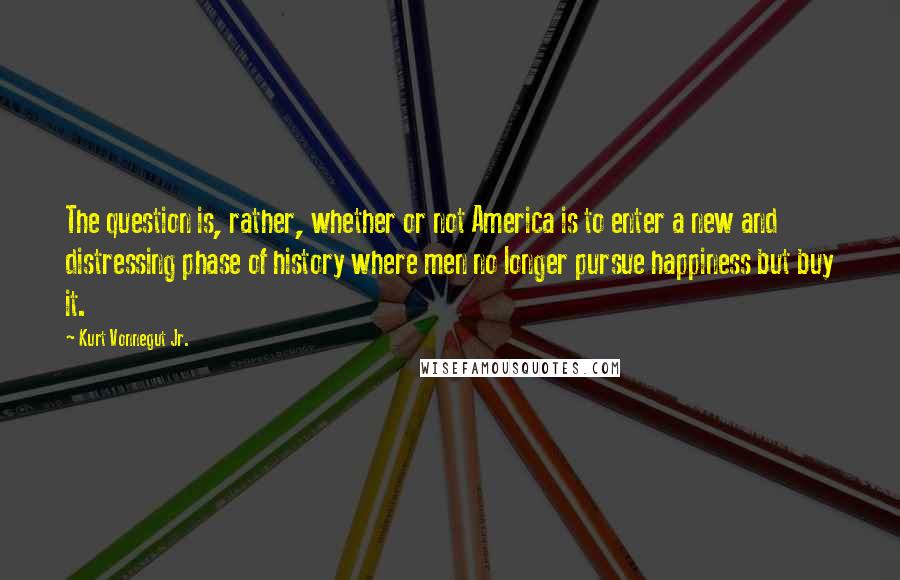 Kurt Vonnegut Jr. Quotes: The question is, rather, whether or not America is to enter a new and distressing phase of history where men no longer pursue happiness but buy it.