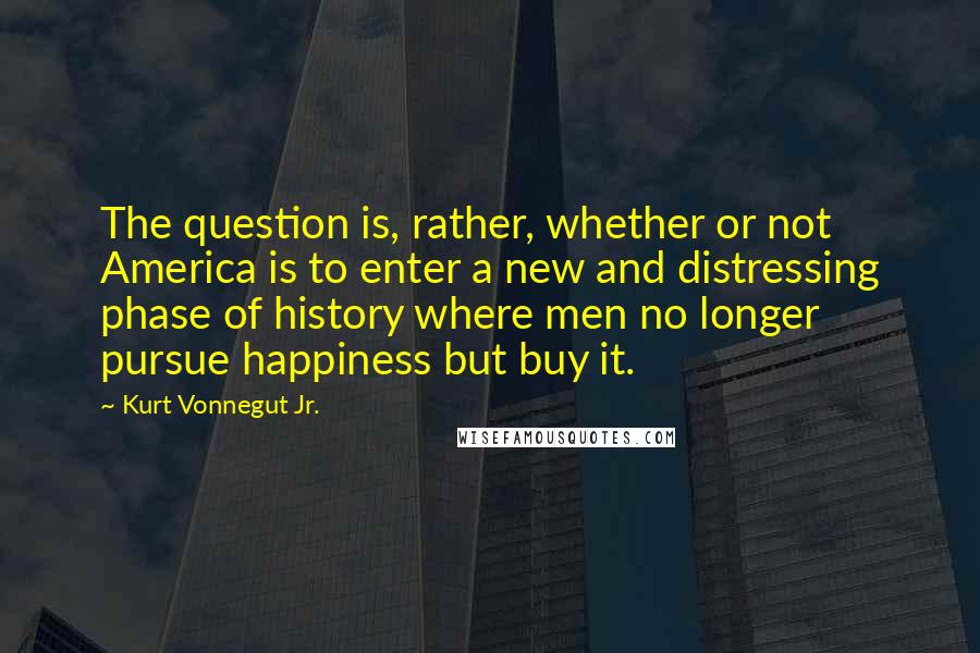 Kurt Vonnegut Jr. Quotes: The question is, rather, whether or not America is to enter a new and distressing phase of history where men no longer pursue happiness but buy it.