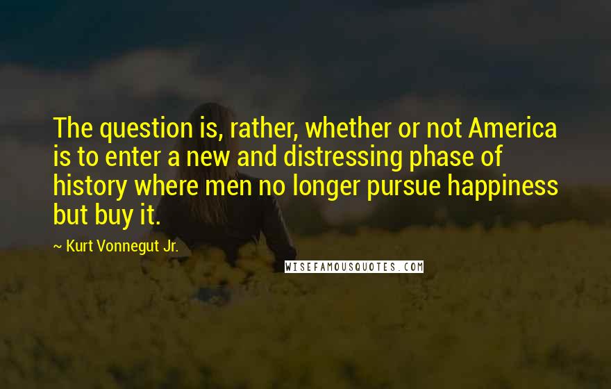 Kurt Vonnegut Jr. Quotes: The question is, rather, whether or not America is to enter a new and distressing phase of history where men no longer pursue happiness but buy it.