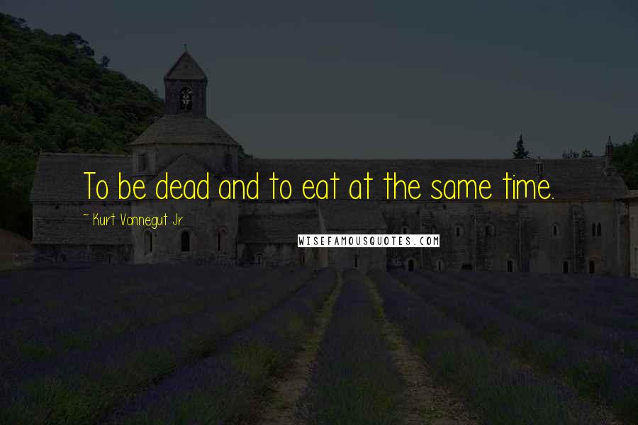 Kurt Vonnegut Jr. Quotes: To be dead and to eat at the same time.