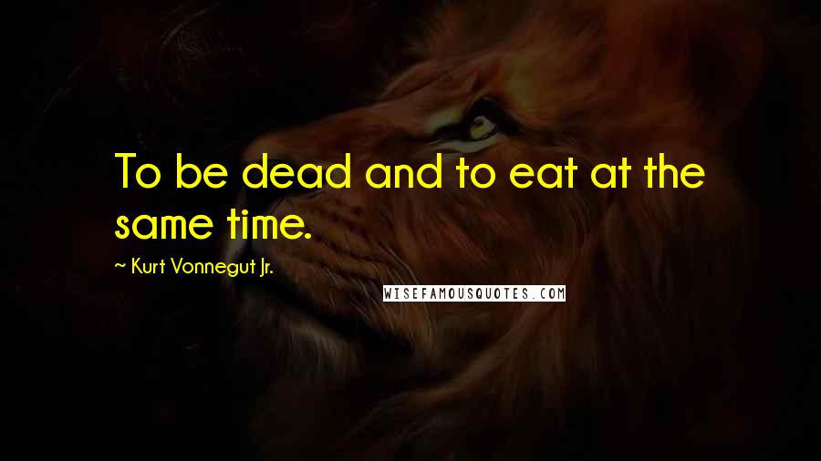 Kurt Vonnegut Jr. Quotes: To be dead and to eat at the same time.