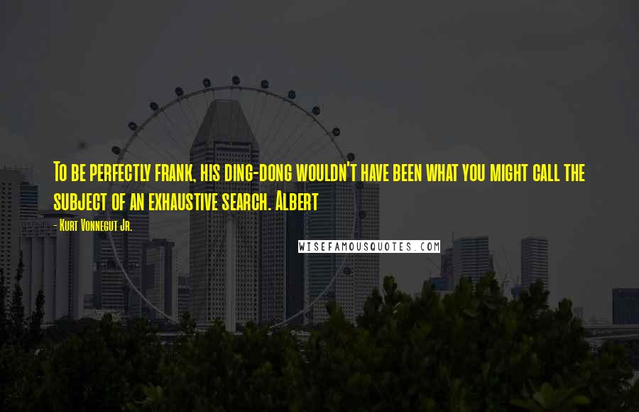 Kurt Vonnegut Jr. Quotes: To be perfectly frank, his ding-dong wouldn't have been what you might call the subject of an exhaustive search. Albert