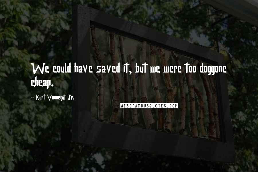 Kurt Vonnegut Jr. Quotes: We could have saved it, but we were too doggone cheap.