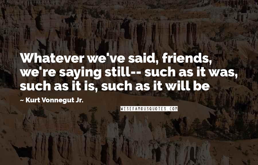 Kurt Vonnegut Jr. Quotes: Whatever we've said, friends, we're saying still-- such as it was, such as it is, such as it will be