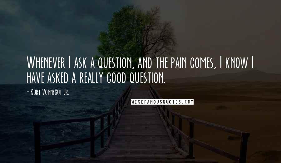 Kurt Vonnegut Jr. Quotes: Whenever I ask a question, and the pain comes, I know I have asked a really good question.