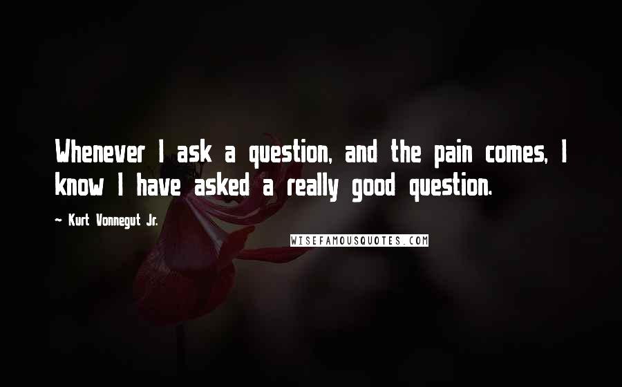 Kurt Vonnegut Jr. Quotes: Whenever I ask a question, and the pain comes, I know I have asked a really good question.