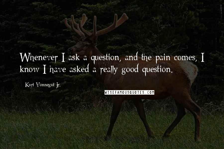 Kurt Vonnegut Jr. Quotes: Whenever I ask a question, and the pain comes, I know I have asked a really good question.