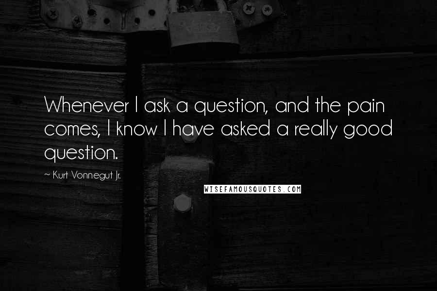 Kurt Vonnegut Jr. Quotes: Whenever I ask a question, and the pain comes, I know I have asked a really good question.