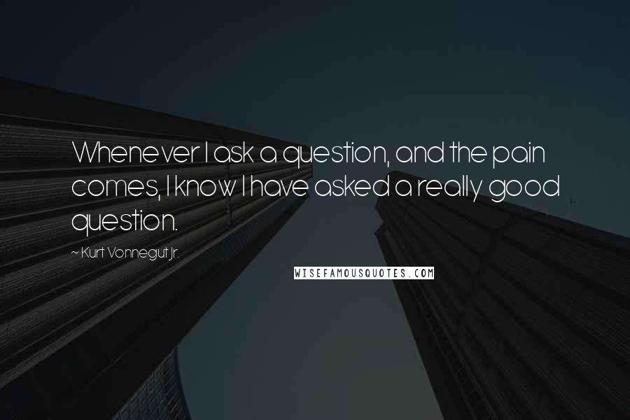 Kurt Vonnegut Jr. Quotes: Whenever I ask a question, and the pain comes, I know I have asked a really good question.