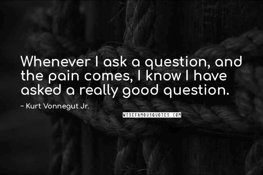 Kurt Vonnegut Jr. Quotes: Whenever I ask a question, and the pain comes, I know I have asked a really good question.