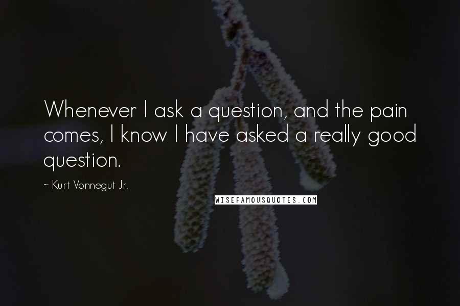 Kurt Vonnegut Jr. Quotes: Whenever I ask a question, and the pain comes, I know I have asked a really good question.