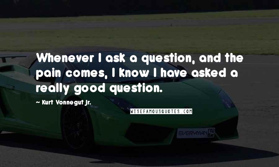 Kurt Vonnegut Jr. Quotes: Whenever I ask a question, and the pain comes, I know I have asked a really good question.